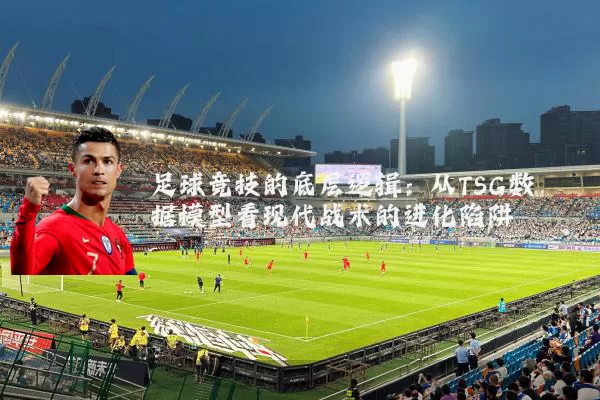 足球竞技的底层逻辑:从TSG数据模型看现代战术的进化陷阱